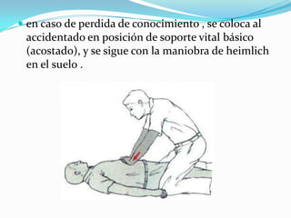  en caso de perdida de conocimiento , se coloca al
accidentado en posición de soporte vital básico
(acostado), y se sigue con la maniobra de heimlich
en el suelo .
 