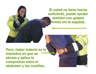 Si usted no tiene fuerza
                            suficiente, puede ayudar
                              tambien con golpes
                             firmes em la espalda.




Pero, mejor todavia es la
maniobra en que se
abraza y aplica la
compresion entre el
abdomen y las costillas.
 