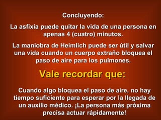 Concluyendo: La asfixia puede quitar la vida de una persona en apenas 4 (cuatro) minutos. La maniobra de Heimlich puede ser útil y salvar una vida cuando un cuerpo extra ñ o bloquea el paso de aire para los pulmones. Cuando algo bloquea el paso de aire, no hay tiempo suficiente para esperar por la llegada de un auxilio médico. ¡La persona más próxima precisa actuar rápidamente! Vale recordar que: 
