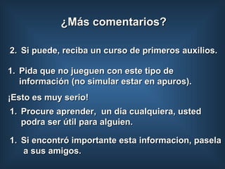 Si puede, reciba un curso de primeros auxilios. Pida que no jueguen con este tipo de información (no simular estar en apuros).  ¡Esto es muy serio!  Si encontró importante esta informacion, pasela  a sus amigos. ¿Más comentarios? Procure aprender,  un día cualquiera, usted podra ser útil para alguien. 