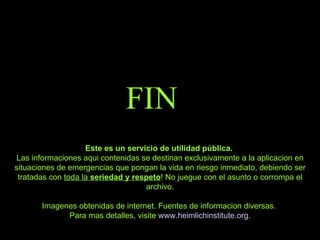 FIN Este es un servicio de utilidad pública.  Las informaciones aqui contenidas se destinan exclusivamente a la aplicacion en situaciones de emergencias que pongan la vida en riesgo inmediato, debiendo ser tratadas con  toda la  seriedad y respeto ! No juegue con el asunto o corrompa el archivo. Imagenes obtenidas de internet. Fuentes de informacion diversas.  Para mas detalles, visite  www.heimlichinstitute.org . 