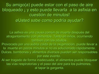 Su amigo(a) puede estar con el paso de aire bloqueado ¡ y esto puede llevarla  a la asfixia en cuestión de minutos! ¿Usted sabe como podría ayudar? La asfixia es una causa común de muerte después del atragantamiento con alimentos. Tanto en ni ñ os, ocurriendo tambien con los adultos. Provocada por una súbita caida de la oxigenación, puede llevar a la  muerte en pocos minutos si no es solucionado rápidamente. Dulces, bombones y alimentos diversos pueden ser responsables por este evento.  Al ser tragado de forma inadecuada, el alimentos puede bloquear las vías respiratorias y el paso del aire para los pulmones,  al tapar la garganta. 