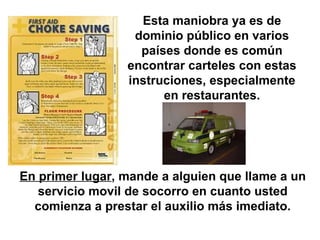 Esta maniobra ya es de dominio público en varios países donde es común encontrar carteles con estas instruciones, especialmente en restaurantes. En primer lugar , mande a alguien que llame a un servicio movil de socorro en cuanto usted comienza a prestar el auxilio más imediato. 