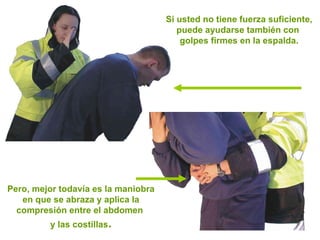 Si usted no tiene fuerza suficiente, puede ayudarse también con  golpes firmes en la espalda. Pero, mejor todavía es la maniobra en que se abraza y aplica la compresión entre el abdomen  y las costillas . 