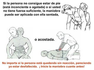 Si la persona no consigue estar de pie (está inconciente o agotada) o si usted no tiene fuerza suficiente, la maniobra puede ser aplicada con ella sentada, o acostada. No importa si la persona está quedando sin reacción, pareciendo ya estar desfallecida.  ¡ Inicie la maniobra cuanto antes! 
