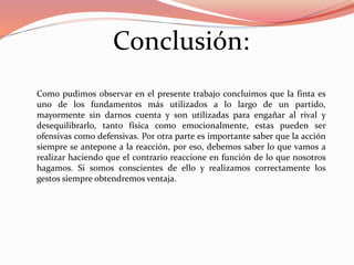 Conclusión:
Como pudimos observar en el presente trabajo concluimos que la finta es
uno de los fundamentos más utilizados a lo largo de un partido,
mayormente sin darnos cuenta y son utilizadas para engañar al rival y
desequilibrarlo, tanto física como emocionalmente, estas pueden ser
ofensivas como defensivas. Por otra parte es importante saber que la acción
siempre se antepone a la reacción, por eso, debemos saber lo que vamos a
realizar haciendo que el contrario reaccione en función de lo que nosotros
hagamos. Si somos conscientes de ello y realizamos correctamente los
gestos siempre obtendremos ventaja.
 