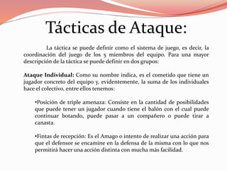 Tácticas de Ataque:
La táctica se puede definir como el sistema de juego, es decir, la
coordinación del juego de los 5 miembros del equipo. Para una mayor
descripción de la táctica se puede definir en dos grupos:
Ataque Individual: Como su nombre indica, es el cometido que tiene un
jugador concreto del equipo y, evidentemente, la suma de los individuales
hace el colectivo, entre ellos tenemos:
•Posición de triple amenaza: Consiste en la cantidad de posibilidades
que puede tener un jugador cuando tiene el balón con el cual puede
continuar botando, puede pasar a un compañero o puede tirar a
canasta.
•Fintas de recepción: Es el Amago o intento de realizar una acción para
que el defensor se encamine en la defensa de la misma con lo que nos
permitirá hacer una acción distinta con mucha más facilidad.
 