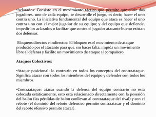 •Aclarados: Consiste en el movimiento táctico que permite que entre dos
jugadores, uno de cada equipo, se desarrolle el juego, es decir, hacer el uno
contra uno. La iniciativa fundamental del equipo que ataca es hacer el uno
contra uno con el mejor jugador de su equipo; y del equipo que defiende,
impedir los aclarados o facilitar que contra el jugador atacante bueno existan
dos defensas.
Bloqueos directos e indirectos: El bloqueo es el movimiento de ataque
producido por el atacante para que, sin hacer falta, impida un movimiento
libre al defensa y facilite un movimiento de ataque al compañero.
Ataques Colectivos:
•Ataque posicional: lo contrario en todos los conceptos del contraataque.
Significa atacar con todos los miembros del equipo y defender con todos los
miembros.
•Contraataque: atacar cuando la defensa del equipo contrario no está
colocada estáticamente, esto está relacionado directamente con la posesión
del balón (las pérdidas de balón conllevan al contraataque del rival) y con el
rebote (el dominio del rebote defensivo permite contraatacar y el dominio
del rebote ofensivo permite atacar).
 