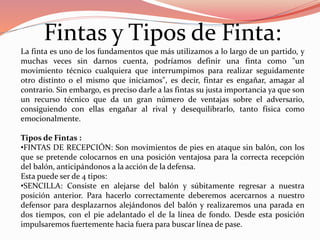 Fintas y Tipos de Finta:
La finta es uno de los fundamentos que más utilizamos a lo largo de un partido, y
muchas veces sin darnos cuenta, podríamos definir una finta como "un
movimiento técnico cualquiera que interrumpimos para realizar seguidamente
otro distinto o el mismo que iniciamos", es decir, fintar es engañar, amagar al
contrario. Sin embargo, es preciso darle a las fintas su justa importancia ya que son
un recurso técnico que da un gran número de ventajas sobre el adversario,
consiguiendo con ellas engañar al rival y desequilibrarlo, tanto física como
emocionalmente.
Tipos de Fintas :
•FINTAS DE RECEPCIÓN: Son movimientos de pies en ataque sin balón, con los
que se pretende colocarnos en una posición ventajosa para la correcta recepción
del balón, anticipándonos a la acción de la defensa.
Esta puede ser de 4 tipos:
•SENCILLA: Consiste en alejarse del balón y súbitamente regresar a nuestra
posición anterior. Para hacerlo correctamente deberemos acercarnos a nuestro
defensor para desplazarnos alejándonos del balón y realizaremos una parada en
dos tiempos, con el pie adelantado el de la línea de fondo. Desde esta posición
impulsaremos fuertemente hacia fuera para buscar línea de pase.
 