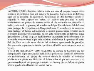 •AUTOBLOQUEO: Consiste básicamente en usar el propio cuerpo como
bloqueo al contrario para así ganarle la posición, Llevaremos al defensor
lejos de la posición de recepción. Pararemos en dos tiempos siendo el
segundo el más alejado del balón. En cuanto este pie toca el suelo
realizaremos un pivote de reverso sobre el pie retrasado en dirección al
balón, colocando la pierna y el antebrazo del pie libre delante del defensor
para proteger la recepción autobloqueándonos. El otro brazo lo usaremos
para proteger el balón, adelantando la misma pierna hacia el balón en la
recepción para mayor seguridad. Si con este movimiento el defensor sigue
ganándonos la línea de pase, realizaremos una puerta atrás efectuando un
pivote de reverso sobre el pie más próximo al defensor. La pierna y el brazo
del pie libre les colocamos detrás del defensor aguantando la posición.
Adelantamos la pierna contraria y pedimos el balón con esa mano con un
pivote.
•FINTA DE RECEPCIÓN CON REVERSO: La parada la hacemos en dos
tiempos pero el pie adelantado será el más próximo al defensor. Sobre este
pie realizaremos un pivote de reverso dando la espalda al defensor.
Mediante un pivote en dirección al balón sobre el pie más cercano a él
ganaremos la posición, protegiendo ésta con brazo y pierna del pie de pivote
último y pidiendo el balón con la otra mano.
 