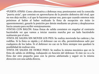 •PUERTA ATRÁS: Como alternativa a defensas muy presionantes está la conocida
"puerta atrás", que consiste en aprovecharse de la presión defensiva del rival, que
no nos deja recibir, o al que le hacemos pensar eso, para que cuando estemos más
próximos al balón al haber realizado la finta de recepción sin éxito (o
aparentemente), ganarle la posición por detrás mediante un pivote y desplazarnos
hacia canasta para recibir ventajosamente.
•FINTAS CON BALÓN: Estas fintas de salida consisten en engañar al contrario
haciéndole ver que vamos a iniciar nuestra marcha por un lado haciéndolo
realmente por el otro.
•FINTA DE SALIDA SIN MOVER LOS PIES: Se realiza moviendo las caderas y las
rodillas. Si la finta es rápida y el defensor cae en ella, permitiéndonos salir por
cualquiera de los lados. Si el defensor no cae en la finta siempre nos quedará la
posibilidad de realizar otra.
•FINTA DE SALIDA DE DOBLE PASO: Se realiza la misma mecánica que en la
finta de salida en dribling, trabajando en función del defensor. Si éste no va a la
finta dar otro pequeño paso con la pierna adelantada y seguir en la misma
dirección con una salida directa.
 