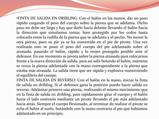 •FINTA DE SALIDA EN DRIBLING: Con el balón en las manos, dar un paso
rápido cargando el peso del cuerpo sobre la pierna que se adelanta. Dicho
paso no debe ser largo y hay que darlo hacia delante llevando el balón hacia
la dirección que simulamos tomar, bien protegido por los codos hasta
colocarlo entre la rodilla de la pierna que se adelanta y el pecho. No mover la
otra pierna, pues su pie ya se ha convertido en el pie de pivote. Una vez
realizado esto se pasar el peso del cuerpo del pie adelantado sobre el
atrasado, pasando el balón, rápido y lo mejor protegido posible ante el
defensor. En ese momento se pivota sobre la pierna atrasada para colocarnos
frente a la nueva dirección de salida, para así salir botando el balón, mientras
se cruza la pierna adelantada con la mano correspondiente a la pierna que
estaba más atrasada. La salida tiene que ser rápida y explosiva manteniendo
el equilibrio del cuerpo.
FINTA DE SALIDA EN REVERSO: Con el balón en la mano, iniciar la finta
de salida en dribling. Si el defensor gana la posición puedo hacer salida en
reverso. Adelantar primero una pierna, realizando el mismo movimiento que
en la finta de salida en dribling, para rápidamente girar el cuerpo y el balón
hacia el lado contrario mediante un pivote llevando el pie más adelantado
hacia atrás. Siempre el cuerpo flexionado, al terminar de realizar el pivote se
echa el balón al suelo, botándolo con la mano contraria al pie que habíamos
adelantado en un principio.
 