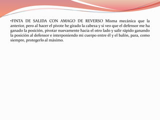 •FINTA DE SALIDA CON AMAGO DE REVERSO Misma mecánica que la
anterior, pero al hacer el pivote he girado la cabeza y si veo que el defensor me ha
ganado la posición, pivotar nuevamente hacia el otro lado y salir rápido ganando
la posición al defensor e interponiendo mi cuerpo entre él y el balón, para, como
siempre, protegerlo al máximo.
 