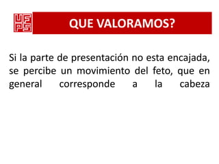 QUE VALORAMOS?

Si la parte de presentación no esta encajada,
se percibe un movimiento del feto, que en
general     corresponde     a    la   cabeza
 