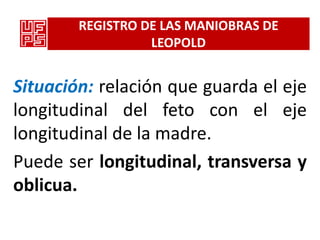 REGISTRO DE LAS MANIOBRAS DE
                  LEOPOLD


Situación: relación que guarda el eje
longitudinal del feto con el eje
longitudinal de la madre.
Puede ser longitudinal, transversa y
oblicua.
 
