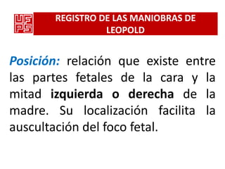 REGISTRO DE LAS MANIOBRAS DE
                 LEOPOLD


Posición: relación que existe entre
las partes fetales de la cara y la
mitad izquierda o derecha de la
madre. Su localización facilita la
auscultación del foco fetal.
 