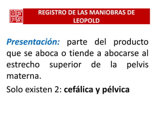 REGISTRO DE LAS MANIOBRAS DE
                 LEOPOLD


Presentación: parte del producto
que se aboca o tiende a abocarse al
estrecho superior de la pelvis
materna.
Solo existen 2: cefálica y pélvica
 