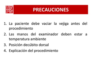 PRECAUCIONES

1. La paciente debe vaciar la vejiga antes del
   procedimiento
2. Las manos del examinador deben estar a
   temperatura ambiente
3. Posición decúbito dorsal
4. Explicación del procedimiento
 