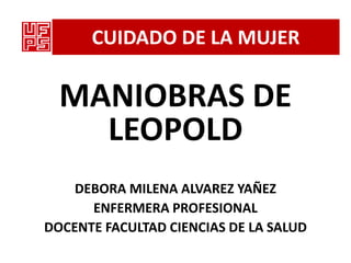 CUIDADO DE LA MUJER

  MANIOBRAS DE
    LEOPOLD
    DEBORA MILENA ALVAREZ YAÑEZ
      ENFERMERA PROFESIONAL
DOCENTE FACULTAD CIENCIAS DE LA SALUD
 