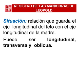 REGISTRO DE LAS MANIOBRAS DE
LEOPOLD
Situación: relación que guarda el
eje longitudinal del feto con el eje
longitudinal de la madre.
Puede ser longitudinal,
transversa y oblicua.
 