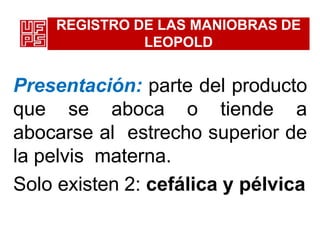 REGISTRO DE LAS MANIOBRAS DE
LEOPOLD
Presentación: parte del producto
que se aboca o tiende a
abocarse al estrecho superior de
la pelvis materna.
Solo existen 2: cefálica y pélvica
 
