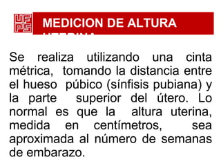 MEDICION DE ALTURA
UTERINA
Se realiza utilizando una cinta
métrica, tomando la distancia entre
el hueso púbico (sínfisis pubiana) y
la parte superior del útero. Lo
normal es que la altura uterina,
medida en centímetros, sea
aproximada al número de semanas
de embarazo.
 
