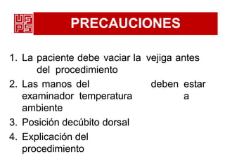 PRECAUCIONES
1. La paciente debe vaciar la vejiga antes
del procedimiento
2. Las manos del
examinador temperatura
ambiente
3. Posición decúbito dorsal
4. Explicación del
procedimiento
deben estar
a
 