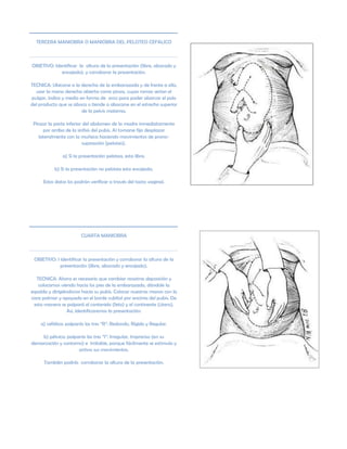 TERCERA MANIOBRA O MANIOBRA DEL PELOTEO CEFALICO
OBJETIVO: Identificar la altura de la presentación (libre, abocado y
encajado), y corroborar la presentación.
TECNICA: Ubicarse a la derecha de la embarazada y de frente a ella,
usar la mano derecha abierta como pinza, cuyas ramas serían el
pulgar, índice y medio en forma de arco para poder abarcar el polo
del producto que se aboca o tiende a abocarse en el estrecho superior
de la pelvis materna.
Pinzar la parte inferior del abdomen de la madre inmediatamente
por arriba de la sínfisis del pubis. Al tomarse fija desplazar
lateralmente con la muñeca haciendo movimientos de prono-
supinación (peloteo).
a) Si la presentación pelotea, esta libre.
b) Si la presentación no pelotea esta encajada.
Estos datos los podrán verificar a través del tacto vaginal.
CUARTA MANIOBRA
OBJETIVO: I identificar la presentación y corroborar la altura de la
presentación (libre, abocado y encajado).
TECNICA: Ahora es necesario que cambiar nosotras deposición y
colocarnos viendo hacia los pies de la embarazada, dándole la
espalda y dirigiéndonos hacia su pubis. Colocar nuestras manos con la
cara palmar y apoyada en el borde cubital por encima del pubis. De
esta manera se palpará el contenido (feto) y el continente (útero).
Así, identificaremos la presentación:
a) cefálica: palparás las tres “R”: Redondo, Rígido y Regular.
b) pélvica: palparás las tres “I”: Irregular, Impreciso (en su
demarcación y contorno) e Irritable, porque fácilmente se estimula y
activa sus movimientos.
También podrás corroborar la altura de la presentación.
 