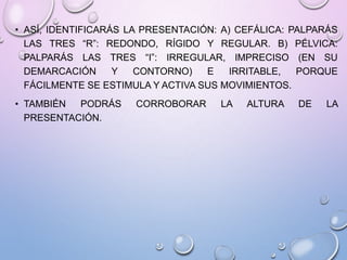 • ASÍ, IDENTIFICARÁS LA PRESENTACIÓN: A) CEFÁLICA: PALPARÁS
LAS TRES “R”: REDONDO, RÍGIDO Y REGULAR. B) PÉLVICA:
PALPARÁS LAS TRES “I”: IRREGULAR, IMPRECISO (EN SU
DEMARCACIÓN Y CONTORNO) E IRRITABLE, PORQUE
FÁCILMENTE SE ESTIMULA Y ACTIVA SUS MOVIMIENTOS.
• TAMBIÉN PODRÁS CORROBORAR LA ALTURA DE LA
PRESENTACIÓN.
 