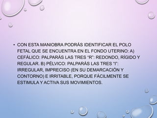 • CON ESTA MANIOBRA PODRÁS IDENTIFICAR EL POLO
FETAL QUE SE ENCUENTRA EN EL FONDO UTERINO: A)
CEFÁLICO: PALPARÁS LAS TRES “R”: REDONDO, RÍGIDO Y
REGULAR. B) PÉLVICO: PALPARÁS LAS TRES “I”:
IRREGULAR, IMPRECISO (EN SU DEMARCACIÓN Y
CONTORNO) E IRRITABLE, PORQUE FÁCILMENTE SE
ESTIMULA Y ACTIVA SUS MOVIMIENTOS.
 