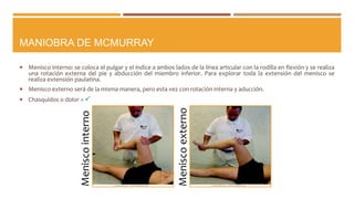 MANIOBRA DE MCMURRAY
 Menisco interno: se coloca el pulgar y el índice a ambos lados de la línea articular con la rodilla en flexión y se realiza
una rotación externa del pie y abducción del miembro inferior. Para explorar toda la extensión del menisco se
realiza extensión paulatina.
 Menisco externo será de la misma manera, pero esta vez con rotación interna y aducción.
 Chasquidos o dolor = 
Meniscointerno
Meniscoexterno
 