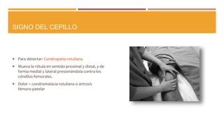 SIGNO DEL CEPILLO
 Para detectar: Condropatía rotuliana
 Mueva la rótula en sentido proximal y distal, y de
forma medial y lateral presionándola contra los
cóndilos femorales.
 Dolor = condromalacia rotuliana o artrosis
fémoro-patelar
 