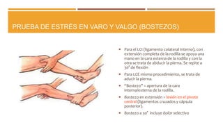 PRUEBA DE ESTRÉS EN VARO Y VALGO (BOSTEZOS)
 Para el LCI (ligamento colateral interno), con
extensión completa de la rodilla se apoya una
mano en la cara externa de la rodilla y con la
otra se trata de abducir la pierna. Se repite a
30° de flexión
 Para LCE mismo procedimiento, se trata de
aducir la pierna.
 “Bostezo” = apertura de la cara
interna/externa de la rodilla.
 Bostezo en extensión = lesión en el pivote
central (ligamentos cruzados y cápsula
posterior).
 Bostezo a 30° incluye dolor selectivo
 