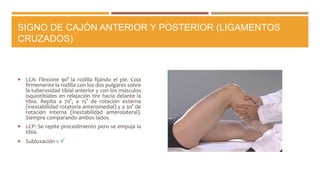 SIGNO DE CAJÓN ANTERIOR Y POSTERIOR (LIGAMENTOS
CRUZADOS)
 LCA: Flexione 90° la rodilla fijando el pie. Coja
firmemente la rodilla con los dos pulgares sobre
la tuberosidad tibial anterior y con los músculos
isquiotibiales en relajación tire hacia delante la
tibia. Repita a 70°, a 15° de rotación externa
(inestabilidad rotatoria anteromedial) y a 30° de
rotación interna (inestabilidad anterolateral).
Siempre comparando ambos lados.
 LCP: Se repite procedimiento pero se empuja la
tibia.
 Subluxación = 
 