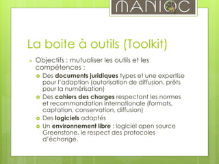 La boite à outils (Toolkit)
 Objectifs : mutualiser les outils et les
compétences :
 Des documents juridiques types et une expertise
pour l’adaption (autorisation de diffusion, prêts
pour la numérisation)
 Des cahiers des charges respectant les normes
et recommandation internationale (formats,
captation, conservation, diffusion)
 Des logiciels adaptés
 Un environnement libre : logiciel open source
Greenstone, le respect des protocoles
d’échange.
 