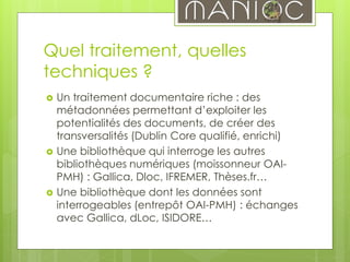 Quel traitement, quelles
techniques ?
 Un traitement documentaire riche : des
métadonnées permettant d’exploiter les
potentialités des documents, de créer des
transversalités (Dublin Core qualifié, enrichi)
 Une bibliothèque qui interroge les autres
bibliothèques numériques (moissonneur OAI-
PMH) : Gallica, Dloc, IFREMER, Thèses.fr…
 Une bibliothèque dont les données sont
interrogeables (entrepôt OAI-PMH) : échanges
avec Gallica, dLoc, ISIDORE…
 