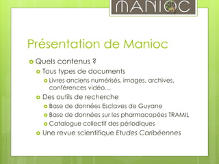 Présentation de Manioc
 Quels contenus ?
 Tous types de documents
 Livres anciens numérisés, images, archives,
conférences vidéo…
 Des outils de recherche
 Base de données Esclaves de Guyane
 Base de données sur les pharmacopées TRAMIL
 Catalogue collectif des périodiques
 Une revue scientifique Etudes Caribéennes
 