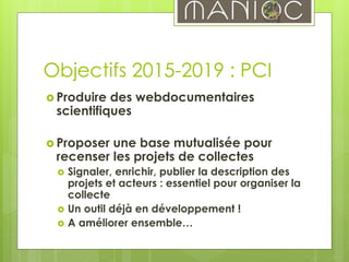 Objectifs 2015-2019 : PCI
 Produire des webdocumentaires
scientifiques
 Proposer une base mutualisée pour
recenser les projets de collectes
 Signaler, enrichir, publier la description des
projets et acteurs : essentiel pour organiser la
collecte
 Un outil déjà en développement !
 A améliorer ensemble…
 