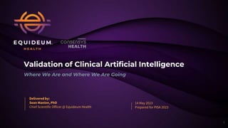 Validation of Clinical Artificial Intelligence
Where We Are and Where We Are Going
Delivered by:
Sean Manion, PhD
Chief Scientific Officer @ Equideum Health
14 May 2023
Prepared for PISA 2023
1
 