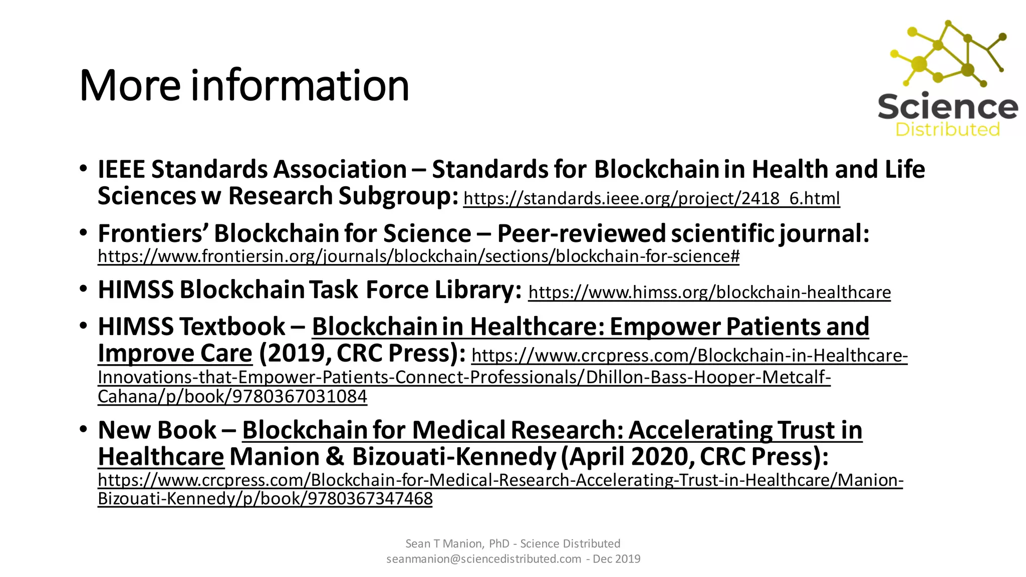 More information
• IEEE Standards Association – Standards for Blockchainin Health and Life
Sciencesw Research Subgroup: https://standards.ieee.org/project/2418_6.html
• Frontiers’Blockchainfor Science – Peer-reviewedscientific journal:
https://www.frontiersin.org/journals/blockchain/sections/blockchain-for-science#
• HIMSS BlockchainTask Force Library: https://www.himss.org/blockchain-healthcare
• HIMSS Textbook – Blockchainin Healthcare: Empower Patients and
Improve Care (2019,CRC Press): https://www.crcpress.com/Blockchain-in-Healthcare-
Innovations-that-Empower-Patients-Connect-Professionals/Dhillon-Bass-Hooper-Metcalf-
Cahana/p/book/9780367031084
• New Book – Blockchainfor Medical Research: Accelerating Trust in
Healthcare Manion & Bizouati-Kennedy(April 2020,CRC Press):
https://www.crcpress.com/Blockchain-for-Medical-Research-Accelerating-Trust-in-Healthcare/Manion-
Bizouati-Kennedy/p/book/9780367347468
Sean T Manion, PhD - Science Distributed
seanmanion@sciencedistributed.com - Dec 2019
 