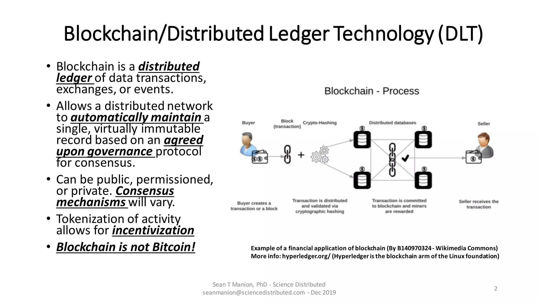Blockchain/Distributed Ledger Technology(DLT)
• Blockchain is a distributed
ledger of data transactions,
exchanges, or events.
• Allows a distributed network
to automatically maintain a
single, virtually immutable
record based on an agreed
upon governance protocol
for consensus.
• Can be public, permissioned,
or private. Consensus
mechanisms will vary.
• Tokenization of activity
allows for incentivization
• Blockchain is not Bitcoin!
Sean T Manion, PhD - Science Distributed
seanmanion@sciencedistributed.com - Dec 2019
2
Example of a financial application of blockchain (By B140970324- Wikimedia Commons)
More info: hyperledger.org/ (Hyperledgeris the blockchain arm of the Linux foundation)
 