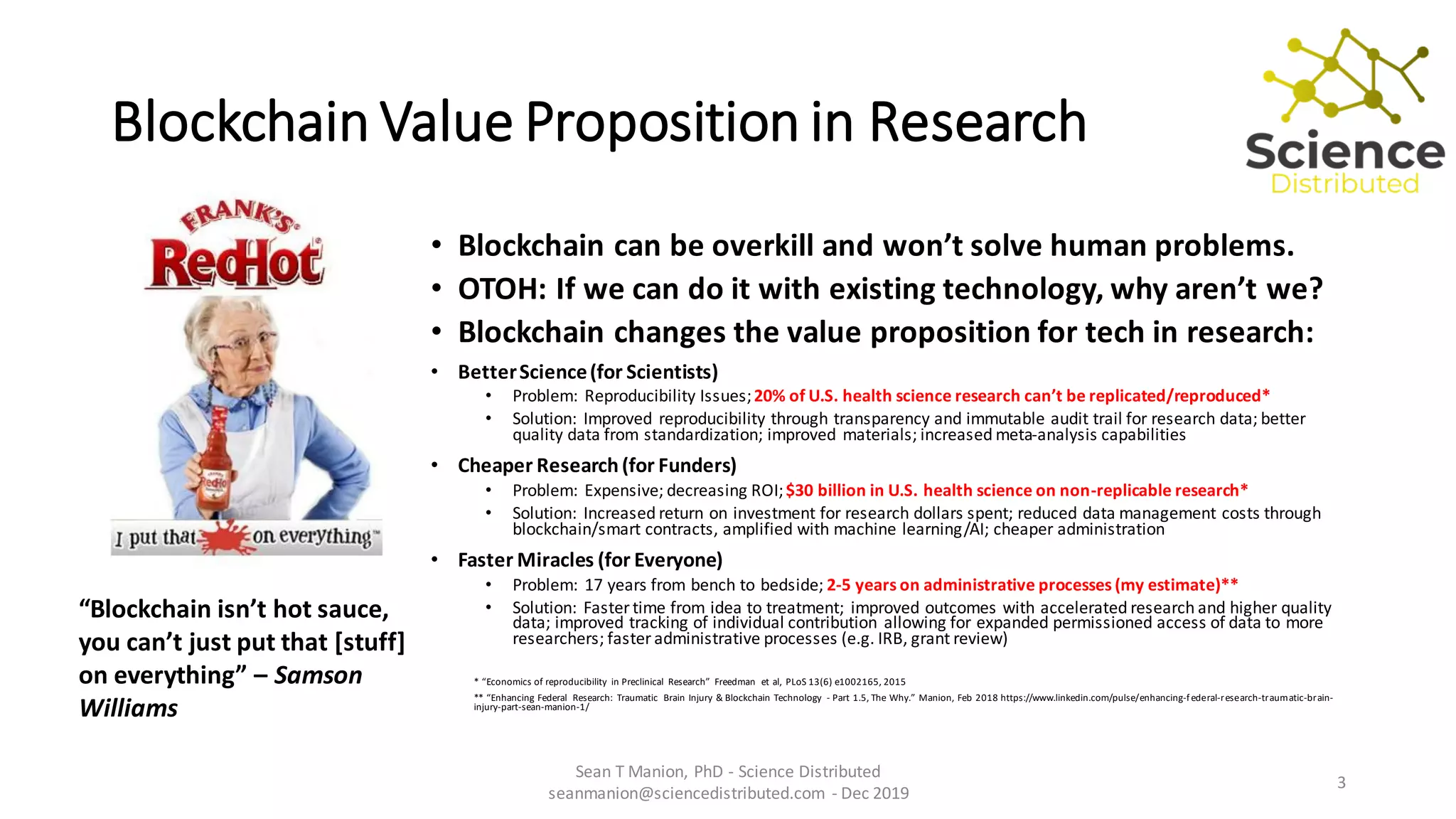 Blockchain Value Proposition in Research
• Blockchain can be overkill and won’t solve human problems.
• OTOH: If we can do it with existing technology, why aren’t we?
• Blockchain changes the value proposition for tech in research:
• BetterScience(for Scientists)
• Problem: Reproducibility Issues;20% of U.S. health science research can’t be replicated/reproduced*
• Solution: Improved reproducibility through transparency and immutable audit trail for research data; better
quality data from standardization; improved materials; increased meta-analysis capabilities
• Cheaper Research(for Funders)
• Problem: Expensive; decreasing ROI;$30 billion in U.S. health science on non-replicable research*
• Solution: Increased return on investment for research dollars spent; reduced data management costs through
blockchain/smart contracts, amplified with machine learning/AI; cheaper administration
• Faster Miracles (for Everyone)
• Problem: 17 years from bench to bedside; 2-5 years on administrative processes (my estimate)**
• Solution: Faster time from idea to treatment; improved outcomes with accelerated research and higher quality
data; improved tracking of individual contribution allowing for expanded permissioned access of data to more
researchers; faster administrative processes (e.g. IRB, grant review)
* “Economics of reproducibility in Preclinical Research” Freedman et al, PLoS 13(6) e1002165, 2015
** “Enhancing Federal Research: Traumatic Brain Injury & Blockchain Technology - Part 1.5, The Why.” Manion, Feb 2018 https://www.linkedin.com/pulse/enhancing-federal-research-traumatic-brain-
injury-part-sean-manion-1/
Sean T Manion, PhD - Science Distributed
seanmanion@sciencedistributed.com - Dec 2019
3
“Blockchain isn’t hot sauce,
you can’t just put that [stuff]
on everything” – Samson
Williams
 