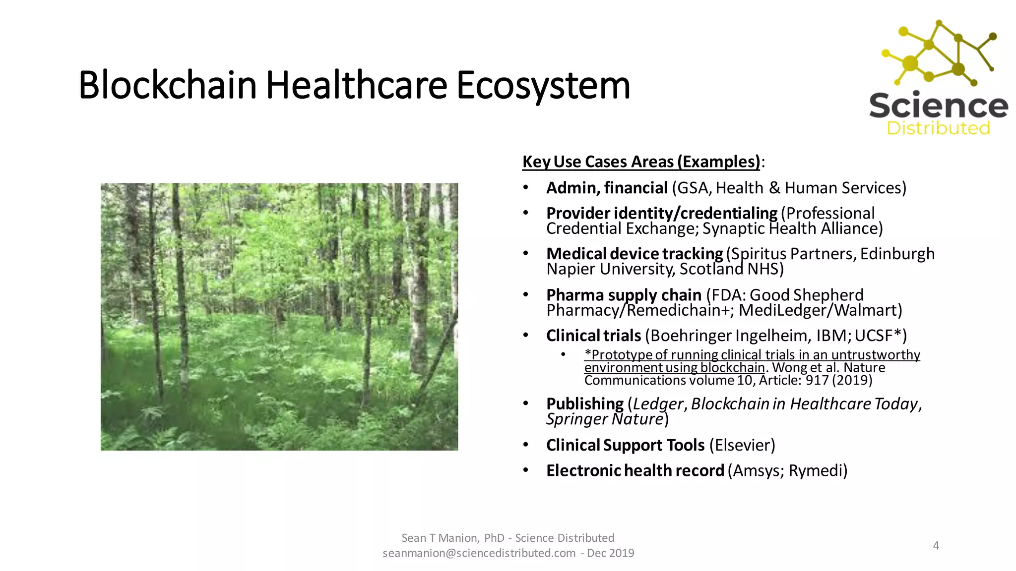 Blockchain Healthcare Ecosystem
KeyUse Cases Areas (Examples):
• Admin, financial (GSA,Health & Human Services)
• Provider identity/credentialing(Professional
Credential Exchange; Synaptic Health Alliance)
• Medicaldevice tracking(Spiritus Partners,Edinburgh
Napier University, Scotland NHS)
• Pharma supply chain (FDA: Good Shepherd
Pharmacy/Remedichain+; MediLedger/Walmart)
• Clinicaltrials (Boehringer Ingelheim, IBM;UCSF*)
• *Prototypeof running clinical trials in an untrustworthy
environmentusing blockchain. Wong et al. Nature
Communications volume10, Article: 917 (2019)
• Publishing (Ledger,Blockchainin HealthcareToday,
Springer Nature)
• ClinicalSupport Tools (Elsevier)
• Electronichealth record(Amsys; Rymedi)
Sean T Manion, PhD - Science Distributed
seanmanion@sciencedistributed.com - Dec 2019
4
 