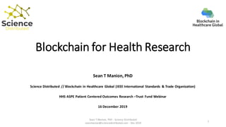 Blockchain for Health Research
Sean T Manion, PhD
Science Distributed // Blockchain in Healthcare Global (IEEE International Standards & Trade Organization)
HHS ASPE Patient Centered Outcomes Research –Trust Fund Webinar
16 December 2019
Sean T Manion, PhD - Science Distributed
seanmanion@sciencedistributed.com - Dec 2019
1
 