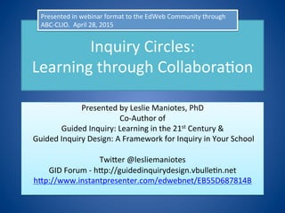 Inquiry	
  Circles:	
  	
  
Learning	
  through	
  Collabora6on	
  
Presented	
  by	
  Leslie	
  Maniotes,	
  PhD	
  
Co-­‐Author	
  of	
  	
  
Guided	
  Inquiry:	
  Learning	
  in	
  the	
  21st	
  Century	
  &	
  
	
  Guided	
  Inquiry	
  Design:	
  A	
  Framework	
  for	
  Inquiry	
  in	
  Your	
  School	
  
	
  
TwiJer	
  @lesliemaniotes	
  
GID	
  Forum	
  -­‐	
  hJp://guidedinquirydesign.vbulle6n.net	
  
hJp://www.instantpresenter.com/edwebnet/EB55D687814B	
  
Presented	
  in	
  webinar	
  format	
  to	
  the	
  EdWeb	
  Community	
  through	
  
ABC-­‐CLIO.	
  	
  April	
  28,	
  2015	
  
 