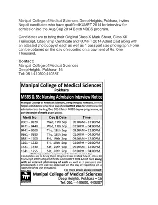 Manipal College of Medical Sciences, Deep Heights, Pokhara, invites 
Nepali candidates who have qualified KUMET 2014 for interview for 
admission into the Aug/Sep 2014 Batch MBBS program. 
Candidates are to bring their Original Class X Mark Sheet, Class XII 
Transcript, Citizenship Certificate and KUMFT 2014 Admit Card along with 
an attested photocopy of each as well as 1 passport size photograph. Form 
can be obtained on the day of reporting on a payment of Rs. One 
Thousand. 
Contact: 
Manipal College of Medical Sciences 
Deep Heights, Pokhara- 16 
Tel: 061-440600,440387 
