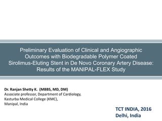 Dr. Ranjan Shetty K. (MBBS, MD, DM)
Associate professor, Department of Cardiology,
Kasturba Medical College (KMC),
Manipal, India
Preliminary Evaluation of Clinical and Angiographic
Outcomes with Biodegradable Polymer Coated
Sirolimus-Eluting Stent in De Novo Coronary Artery Disease:
Results of the MANIPAL-FLEX Study
TCT INDIA, 2016
Delhi, India
 