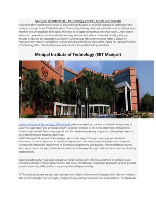 Manipal Institute of Technology Direct Btech Admission
Experience the transformative power of engineering education at Manipal Institute of Technology (MIT
Manipal) through Direct BTech Admission. This unique pathway offers exceptional students a direct entry
into their chosen program, eliminating the need to navigate competitive entrance exams. Direct BTech
Admission opens doors to a world-class learning environment, where renowned faculty guide you
through a rigorous yet adaptable curriculum. Cutting-edge labs and resources foster a culture of
innovation and research, propelling you towards groundbreaking discoveries. Apply for Manipal Institute
of Technology Direct Btech Admission and unlock a future filled with possibilities.
Manipal Institute of Technology (MIT Manipal)
Manipal Institute of Technology (MIT Manipal) welcomes aspiring students to embark on a journey of
academic exploration and personal growth. Since its inception in 1957, this esteemed institution has
continuously evolved, becoming a global hub for diverse engineering programs, cutting-edge research,
and a transformative student experience.
At MIT Manipal, the pursuit of knowledge takes center stage. Through a rigorous yet adaptable
curriculum, students delve into 17 academic departments, encompassing disciplines from Computer
Science and Mechanical Engineering to Biomedical Engineering and beyond. Renowned faculty guide
them every step of the way, fostering innovation and discovery through state-of-the-art labs and industry
collaborations.
Beyond academia, MIT Manipal cultivates a vibrant campus life, offering a plethora of extracurricular
activities, cultural exchange opportunities, and social interactions. This holistic approach nurtures personal
growth, leadership skills, and a strong sense of social responsibility.
MIT Manipal graduates are not just engineers but leaders of tomorrow. Equipped with industry-relevant
skills and knowledge, they are highly sought after by leading companies and organizations. The dedicated
 