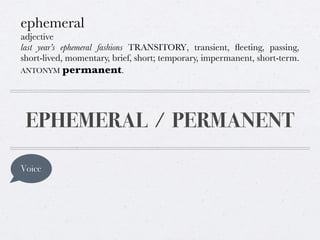 ephemeral
adjective
last year’s ephemeral fashions TRANSITORY, transient, ﬂeeting, passing,
short-lived, momentary, brief, short; temporary, impermanent, short-term.
ANTONYM permanent.

EPHEMERAL / PERMANENT
Voice

 