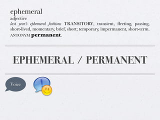 ephemeral
adjective
last year’s ephemeral fashions TRANSITORY, transient, ﬂeeting, passing,
short-lived, momentary, brief, short; temporary, impermanent, short-term.
ANTONYM permanent.

EPHEMERAL / PERMANENT
Voice

 